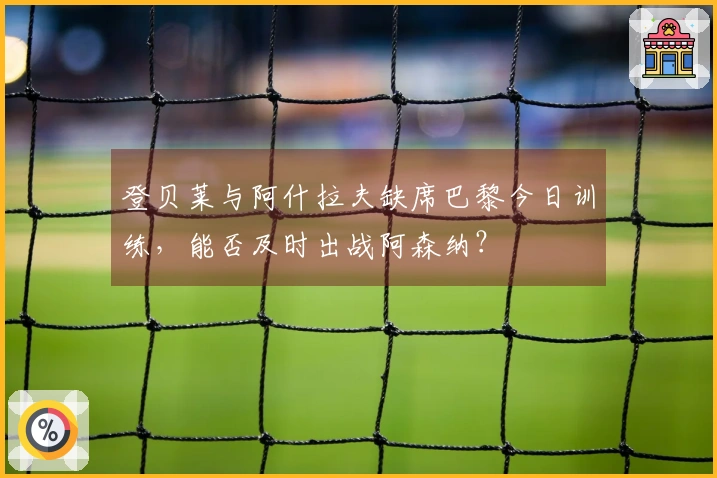 登贝莱与阿什拉夫缺席巴黎今日训练，能否及时出战阿森纳？