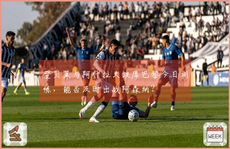 登贝莱与阿什拉夫缺席巴黎今日训练，能否及时出战阿森纳？
